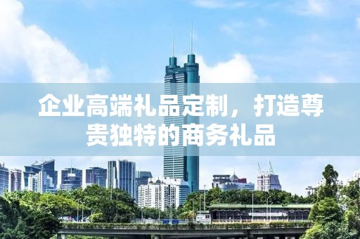 企业高端礼品定制，打造尊贵独特的商务礼品